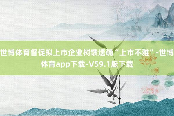 世博体育督促拟上市企业树馈遗确“上市不雅”-世博体育app下载-V59.1版下载