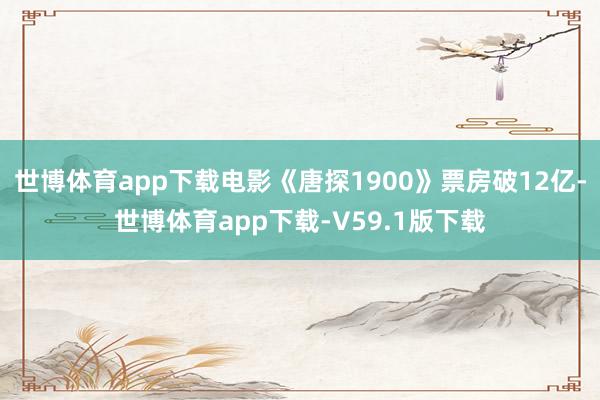 世博体育app下载电影《唐探1900》票房破12亿-世博体育app下载-V59.1版下载