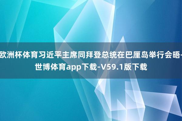 欧洲杯体育习近平主席同拜登总统在巴厘岛举行会晤-世博体育app下载-V59.1版下载