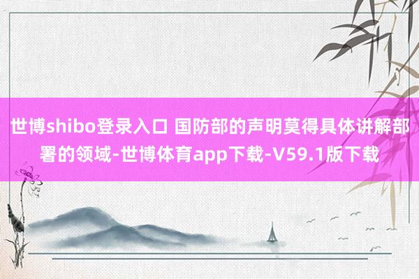 世博shibo登录入口 国防部的声明莫得具体讲解部署的领域-世博体育app下载-V59.1版下载