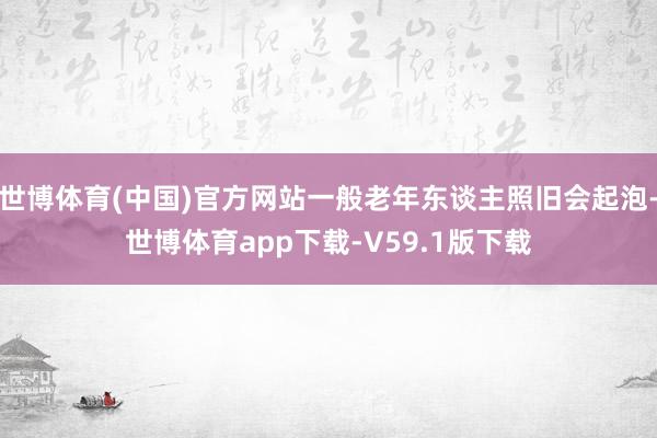 世博体育(中国)官方网站一般老年东谈主照旧会起泡-世博体育app下载-V59.1版下载