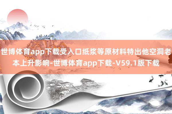世博体育app下载受入口纸浆等原材料特出他空洞老本上升影响-世博体育app下载-V59.1版下载