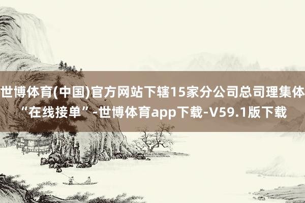 世博体育(中国)官方网站下辖15家分公司总司理集体“在线接单”-世博体育app下载-V59.1版下载