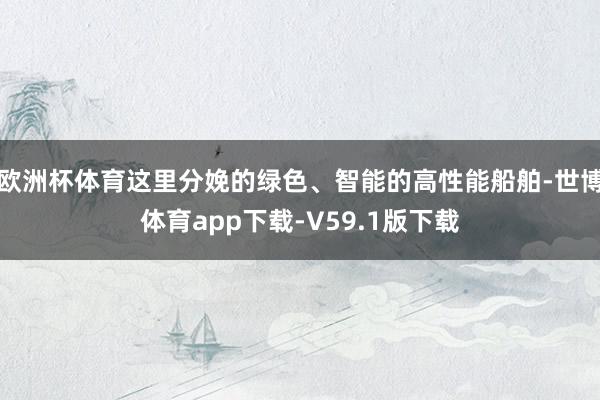 欧洲杯体育这里分娩的绿色、智能的高性能船舶-世博体育app下载-V59.1版下载