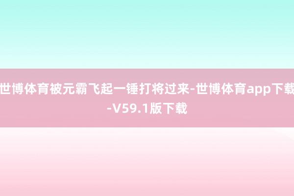 世博体育被元霸飞起一锤打将过来-世博体育app下载-V59.1版下载