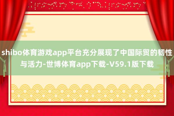 shibo体育游戏app平台充分展现了中国际贸的韧性与活力-世博体育app下载-V59.1版下载
