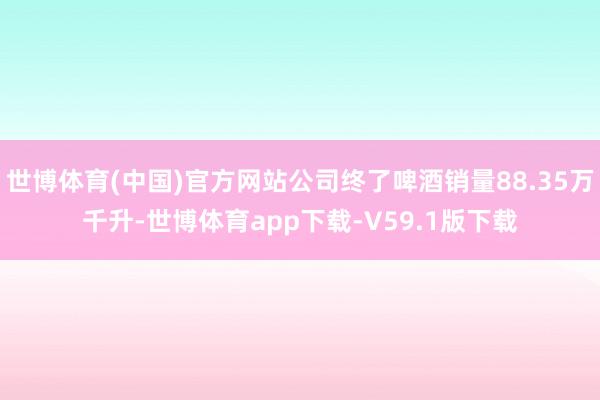 世博体育(中国)官方网站公司终了啤酒销量88.35万千升-世博体育app下载-V59.1版下载