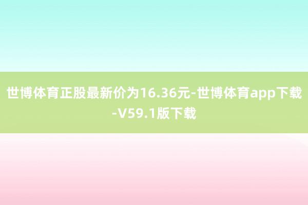 世博体育正股最新价为16.36元-世博体育app下载-V59.1版下载