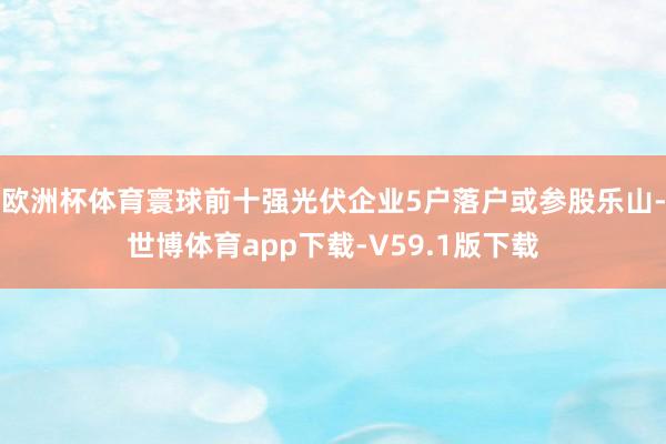 欧洲杯体育寰球前十强光伏企业5户落户或参股乐山-世博体育app下载-V59.1版下载