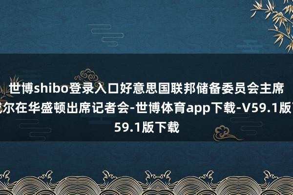 世博shibo登录入口好意思国联邦储备委员会主席鲍威尔在华盛顿出席记者会-世博体育app下载-V59.1版下载