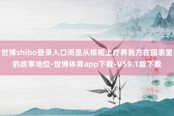 世博shibo登录入口而是从根柢上疗养我方在国表里的政事地位-世博体育app下载-V59.1版下载