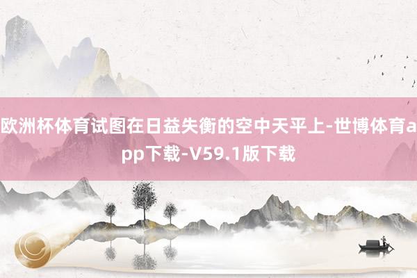 欧洲杯体育试图在日益失衡的空中天平上-世博体育app下载-V59.1版下载