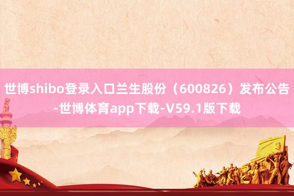 世博shibo登录入口兰生股份（600826）发布公告-世博体育app下载-V59.1版下载