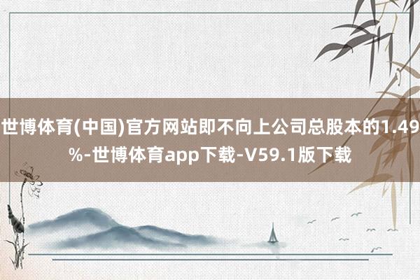 世博体育(中国)官方网站即不向上公司总股本的1.49%-世博体育app下载-V59.1版下载