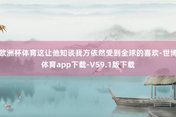 欧洲杯体育这让他知谈我方依然受到全球的喜欢-世博体育app下载-V59.1版下载