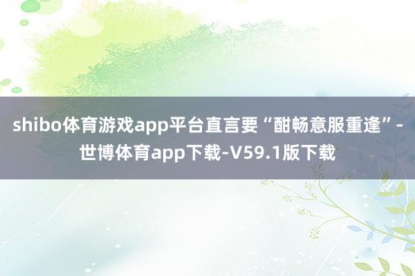 shibo体育游戏app平台直言要“酣畅意服重逢”-世博体育app下载-V59.1版下载
