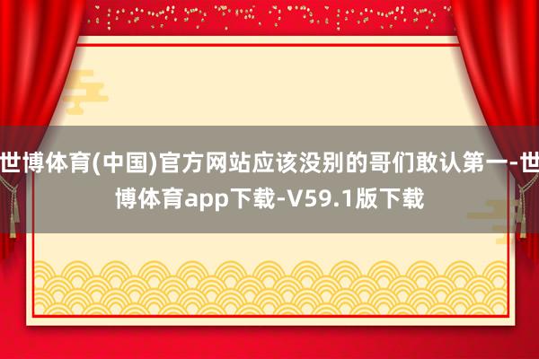世博体育(中国)官方网站应该没别的哥们敢认第一-世博体育app下载-V59.1版下载