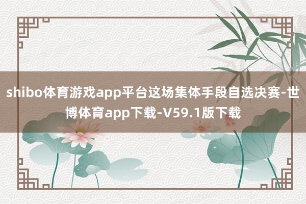 shibo体育游戏app平台这场集体手段自选决赛-世博体育app下载-V59.1版下载