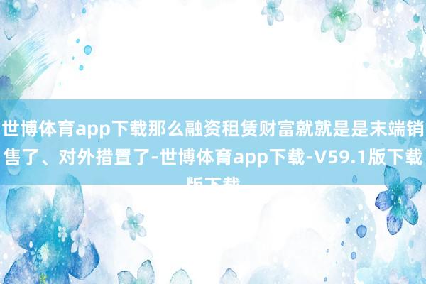 世博体育app下载那么融资租赁财富就就是是末端销售了、对外措置了-世博体育app下载-V59.1版下载