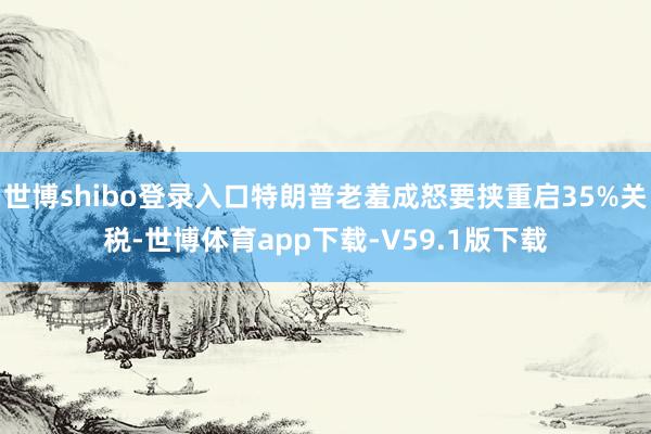 世博shibo登录入口特朗普老羞成怒要挟重启35%关税-世博体育app下载-V59.1版下载
