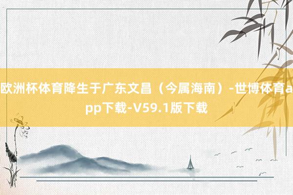 欧洲杯体育降生于广东文昌（今属海南）-世博体育app下载-V59.1版下载