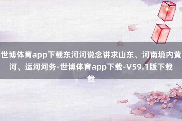 世博体育app下载东河河说念讲求山东、河南境内黄河、运河河务-世博体育app下载-V59.1版下载