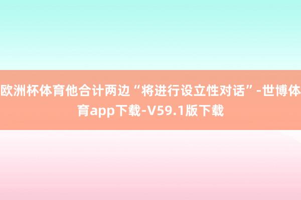 欧洲杯体育他合计两边“将进行设立性对话”-世博体育app下载-V59.1版下载