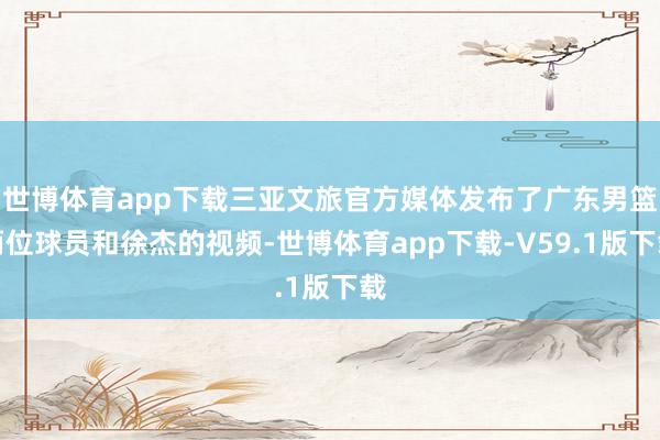 世博体育app下载三亚文旅官方媒体发布了广东男篮两位球员和徐杰的视频-世博体育app下载-V59.1版下载