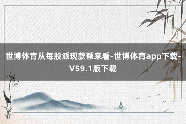 世博体育　　从每股派现款额来看-世博体育app下载-V59.1版下载