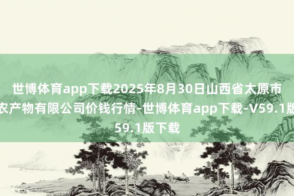 世博体育app下载2025年8月30日山西省太原市河西农产物有限公司价钱行情-世博体育app下载-V59.1版下载